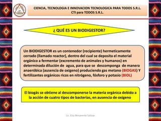 CIENCIA, TECNOLOGIA E INNOVACION TECNOLOGICA PARA TODOS S.R.L.
                            CTI para TODOS S.R.L.




                 ¿ QUÉ ES UN BIODIGESTOR?



Un BIODIGESTOR es un contenedor (recipiente) hermeticamente
cerrado (llamado reactor), dentro del cual se deposita el material
orgánico a fermentar (excremento de animales y humanos) en
determinada dilución de agua, para que se descomponga de manera
anaeróbica (ausencia de oxigeno) produciendo gas metano (BIOGAS) Y
fertilizantes orgánicos ricos en nitrógeno, fósforo y potasio (BIOL)



El biogás se obtiene al descomponerse la materia orgánica debido a
   la acción de cuatro tipos de bacterias, en ausencia de oxígeno:



                        Lic. Elsa Benavente Salazar
 