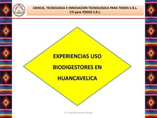 CIENCIA, TECNOLOGIA E INNOVACION TECNOLOGICA PARA TODOS S.R.L.
                       CTI para TODOS S.R.L.




           EXPERIENCIAS USO
           BIODIGESTORES EN
              HUANCAVELICA




                  Lic. Elsa Benavente Salazar
 