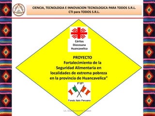 CIENCIA, TECNOLOGIA E INNOVACION TECNOLOGICA PARA TODOS S.R.L.
                       CTI para TODOS S.R.L.




                           Cáritas
                          Diocesana
                         Huancavelica


                       PROYECTO
                  Fortalecimiento de la
              Seguridad Alimentaria en
          localidades de extrema pobreza
          en la provincia de Huancavelica”




                  Lic. Elsa Benavente Salazar
 