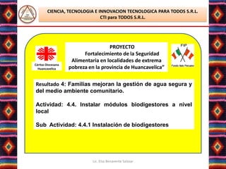 CIENCIA, TECNOLOGIA E INNOVACION TECNOLOGICA PARA TODOS S.R.L.
                               CTI para TODOS S.R.L.




                                     PROYECTO
                          Fortalecimiento de la Seguridad
                     Alimentaria en localidades de extrema
Cáritas Diocesana
  Huancavelica      pobreza en la provincia de Huancavelica”


Resultado 4: Familias mejoran la gestión de agua segura y
del medio ambiente comunitario.

Actividad: 4.4. Instalar módulos biodigestores a nivel
local

Sub Actividad: 4.4.1 Instalación de biodigestores




                              Lic. Elsa Benavente Salazar
 