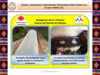 CIENCIA, TECNOLOGIA E INNOVACION TECNOLOGICA PARA TODOS S.R.L.
                              CTI para TODOS S.R.L.




                     Biodigestor del Sr. Feliciano
Caritas Diocesana
  Huancavelica
                    Huaroc del Distrito de Pilchaca




El modelo del biodigestor como               La cocina nos muestra un normal
 queda cuando se concluyó la                funcionamiento, con llamas azules,
         instalación.                                con gran presión


                          Lic. Elsa Benavente Salazar
 