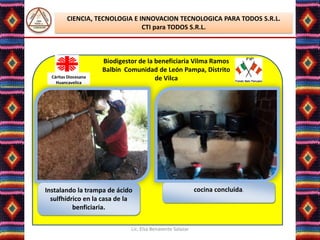 CIENCIA, TECNOLOGIA E INNOVACION TECNOLOGICA PARA TODOS S.R.L.
                                CTI para TODOS S.R.L.



                      Biodigestor de la beneficiaria Vilma Ramos
                      Balbín Comunidad de León Pampa, Distrito
  Cáritas Diocesana                     de Vilca
    Huancavelica




Instalando la trampa de ácido                                cocina concluida.
  sulfhídrico en la casa de la
          benficiaria.

                               Lic. Elsa Benavente Salazar
 