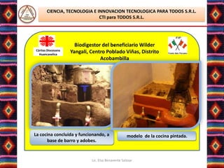 CIENCIA, TECNOLOGIA E INNOVACION TECNOLOGICA PARA TODOS S.R.L.
                              CTI para TODOS S.R.L.




                                       .
                      Biodigestor del beneficiario Wilder
Cáritas Diocesana
  Huancavelica
                    Yangali, Centro Poblado Viñas, Distrito
                                 Acobambilla




La cocina concluida y funcionando, a                modelo de la cocina pintada.
      base de barro y adobes.


                             Lic. Elsa Benavente Salazar
 