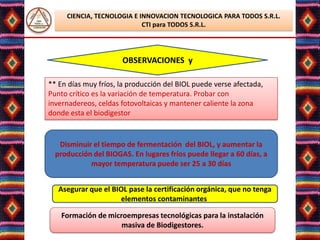 CIENCIA, TECNOLOGIA E INNOVACION TECNOLOGICA PARA TODOS S.R.L.
                            CTI para TODOS S.R.L.




                      OBSERVACIONES y

** En días muy fríos, la producción del BIOL puede verse afectada,
Punto crítico es la variación de temperatura. Probar con
invernadereos, celdas fotovoltaicas y mantener caliente la zona
donde esta el biodigestor


   Disminuir el tiempo de fermentación del BIOL, y aumentar la
  producción del BIOGAS. En lugares fríos puede llegar a 60 días, a
            mayor temperatura puede ser 25 a 30 días


   Asegurar que el BIOL pase la certificación orgánica, que no tenga
                     elementos contaminantes.

    Formación de microempresas tecnológicas para la instalación
                     masiva de Biodigestores.
                       Lic. Elsa Benavente Salazar
 
