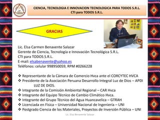 CIENCIA, TECNOLOGIA E INNOVACION TECNOLOGICA PARA TODOS S.R.L.
                                CTI para TODOS S.R.L.




                 GRACIAS


Lic. Elsa Carmen Benavente Salazar
Gerente de Ciencia, Tecnología e Innovación Tecnológica S.R.L.
CTI para TODOS S.R.L.
E-mail: elsabenavente@yahoo.es
Teléfonos: celular 998950059, RPM #0266228

 Representante de la Cámara de Comercio Hvca ante el CORCYTEC HVCA
 Presidente de la Asociación Peruana Desarrollo Integral Luz de Dios – APDI
         LUZ DE DIOS.
 Integrante de la Comisión Ambiental Regional – CAR Hvca
 Integrante del Equipo Técnico de Cambio Climático Hvca.
 Integrante del Grupo Técnico del Agua Huancavelica – GTRAH
 Licenciada en Física – Universidad Nacional de Ingeniería – UNI
 Postgrado Ciencia de los Materiales, Proyectos de Inversión Pública – UNI
                             Lic. Elsa Benavente Salazar
 