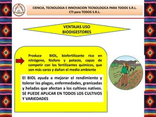 CIENCIA, TECNOLOGIA E INNOVACION TECNOLOGICA PARA TODOS S.R.L.
                            CTI para TODOS S.R.L.



                       VENTAJAS USO
                       BIODIGESTORES




   Produce     BIOL, biofertilizante rico en
   nitrógeno, fósforo y potasio, capaz de
   competir con los fertilizantes químicos, que
   son más caros y dañan el medio ambiente

El BIOL ayuda a mejorar el rendimiento y
tolerar las plagas, enfermedades, granizadas
y heladas que afectan a los cultivos nativos.
SE PUEDE APLICAR EN TODOS LOS CULTIVOS
Y VARIEDADES

                        Lic. Elsa Benavente Salazar
 