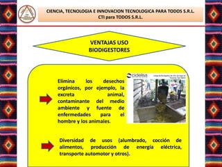 CIENCIA, TECNOLOGIA E INNOVACION TECNOLOGICA PARA TODOS S.R.L.
                       CTI para TODOS S.R.L.




                 VENTAJAS USO
                 BIODIGESTORES



    Elimina    los    desechos
    orgánicos, por ejemplo, la
    excreta             animal,
    contaminante del medio
    ambiente y fuente de
    enfermedades     para   el
    hombre y los animales.


     Diversidad de usos (alumbrado, cocción de
     alimentos, producción de energía eléctrica,
     transporte automotor y otros).
                  Lic. Elsa Benavente Salazar
 