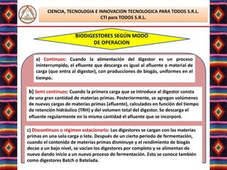 CIENCIA, TECNOLOGIA E INNOVACION TECNOLOGICA PARA TODOS S.R.L.
                                CTI para TODOS S.R.L.


                       BIODIGESTORES SEGÚN MODO
                             DE OPERACION

    a) Continuos: Cuando la alimentación del digestor es un proceso
    ininterrumpido, el efluente que descarga es igual al afluente o material de
    carga (que entra al digestor), con producciones de biogás, uniformes en el
    tiempo.

b) Semi continuos: Cuando la primera carga que se introduce al digestor consta
de una gran cantidad de materias primas. Posteriormente, se agregan volúmenes
de nuevas cargas de materias primas (afluente), calculados en función del tiempo
de retención hidráulico (TRH) y del volumen total del digestor. Se descarga el
efluente regularmente en la misma cantidad el afluente que se incorporó.

c) Discontinuos o régimen estacionario: Los digestores se cargan con las materias
primas en una sola carga o lote. Después de un cierto período de fermentación,
cuando el contenido de materias primas disminuye y el rendimiento de biogás
decae a un bajo nivel, se vacían los digestores por completo y se alimentan de
nuevo dando inicio a un nuevo proceso de fermentación. Esto se conoce también
como digestores Batch o Batelada.Elsa Benavente Salazar
                                Lic.
 