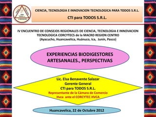 CIENCIA, TECNOLOGIA E INNOVACION TECNOLOGICA PARA TODOS S.R.L.

                              CTI para TODOS S.R.L.


IV ENCUENTRO DE CONSEJOS REGIONALES DE CIENCIA, TECNOLOGIA E INNOVACION
           TECNOLOGICA CORCYTECS de la MACRO REGION CENTRO
             (Ayacucho, Huancavelica, Huánuco, Ica, Junín, Pasco)



                 EXPERIENCIAS BIODIGESTORES
                 ARTESANALES., PERSPECTIVAS


                       Lic. Elsa Benavente Salazar
                             Gerente General
                          CTI para TODOS S.R.L.
                  Representante de la Cámara de Comercio
                       Hvca ante el CORCYTEC HVCA


                  Huancavelica, 22 de Octubre 2012
 