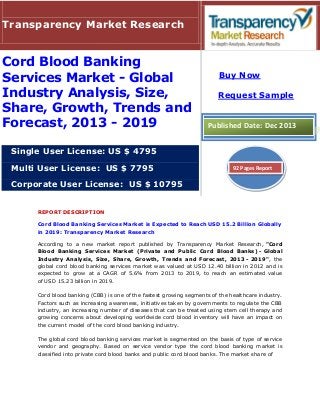 REPORT DESCRIPTION
Cord Blood Banking Services Market is Expected to Reach USD 15.2 Billion Globally
in 2019: Transparency Market Research
According to a new market report published by Transparency Market Research, "Cord
Blood Banking Services Market (Private and Public Cord Blood Banks) - Global
Industry Analysis, Size, Share, Growth, Trends and Forecast, 2013 - 2019", the
global cord blood banking services market was valued at USD 12.40 billion in 2012 and is
expected to grow at a CAGR of 5.6% from 2013 to 2019, to reach an estimated value
of USD 15.23 billion in 2019.
Cord blood banking (CBB) is one of the fastest growing segments of the healthcare industry.
Factors such as increasing awareness, initiatives taken by governments to regulate the CBB
industry, an increasing number of diseases that can be treated using stem cell therapy and
growing concerns about developing worldwide cord blood inventory will have an impact on
the current model of the cord blood banking industry.
The global cord blood banking services market is segmented on the basis of type of service
vendor and geography. Based on service vendor type the cord blood banking market is
classified into private cord blood banks and public cord blood banks. The market share of
Transparency Market Research
Cord Blood Banking
Services Market - Global
Industry Analysis, Size,
Share, Growth, Trends and
Forecast, 2013 - 2019
Single User License: US $ 4795
Multi User License: US $ 7795
Corporate User License: US $ 10795
Buy Now
Request Sample
Published Date: Dec 2013
92 Pages Report
 