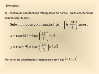 Exercícios:

1) Encontre as coordenadas retangulares do ponto P cujas coordenadas
polares são ( 6, 2π/3).
                                           2π        
    Substituindo as coordenadas ( r,θ ) =  6 ,        temos :
                                               3     
                           2π 
    x = r.cos(θ ) = 6.cos      = −3
                           3 
                           2π 
    y = r.sen (θ ) = 6.sen    =3 3
                           3 

                                              (
Portanto, as coordenadas retangulares de P são − 3,3 3   )
 