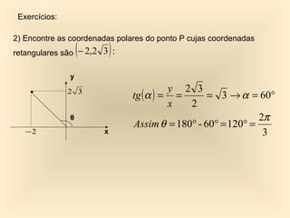 Exercícios:

2) Encontre as coordenadas polares do ponto P cujas coordenadas
                   (
retangulares são − 2,2 3 : )
               y
                                         y 2 3
               2 3
                               tg ( α ) = =      = 3 → α = 60°
                                         x  2
               θ                                             2π
                               Assim θ = 180° - 60° = 120° =
   −2                  x                                      3
 