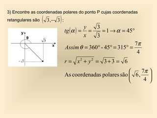 3) Encontre as coordenadas polares do ponto P cujas coordenadas
retangulares são   (         )
                       3 ,− 3 :
                                            y  3
                                  tg ( α ) = =   = 1 → α = 45°
                                            x  3
                                                                7π
                                  Assim θ = 360° - 45° = 315° =
                                                                 4
                                  r = x2 + y2 = 3 + 3 = 6
                                                                  7π 
                                  As coordenadas polares são  6 ,    
                                                                   4 
 