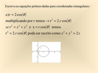 Escreva as equações polares dadas para coordenadas retangulares :

a)r = 2 cos(θ )
multiplicando por r temos → r 2 = 2.r cos(θ )
se r = x + y e x = r cos(θ ) temos
    2     2    2


r 2 = 2.r cos(θ ) pode ser escrito como x 2 + y 2 = 2 x
 