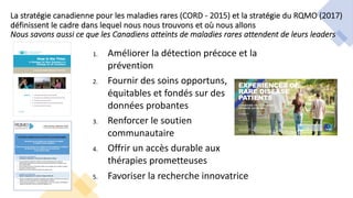 1. Améliorer la détection précoce et la
prévention
2. Fournir des soins opportuns,
équitables et fondés sur des
données probantes
3. Renforcer le soutien
communautaire
4. Offrir un accès durable aux
thérapies prometteuses
5. Favoriser la recherche innovatrice
La stratégie canadienne pour les maladies rares (CORD - 2015) et la stratégie du RQMO (2017)
définissent le cadre dans lequel nous nous trouvons et où nous allons
Nous savons aussi ce que les Canadiens atteints de maladies rares attendent de leurs leaders
 