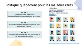 Politique québécoise pour les maladies rares
https://publications.msss.gouv.qc.ca/msss/fichiers/2022/22-916-01W.pdf
AXE no. 1:
Sensibilisation et formation
des médecins et professionnel(le)s de la santé
AXE no. 2:
Accès facilité et équitable au diagnostic, aux
soins et aux services
AXE no. 3:
Promotion de la recherche, de l’innovation et
de la collecte de données
13 juin 2022
 