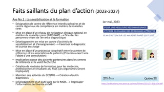 https://publications.msss.gouv.qc.ca/msss/fichiers/2023/23-916-02W.pdf
Faits saillants du plan d’action (2023-2027)
Axe No.1 : La sensibilisation et la formation
• Désignation de centre de référence interdisciplinaires et de
centre régionaux de compétence en matière de maladies
rares
• Mise en place d’un réseau de navigateur clinique national en
matière de maladies rares (NAVI-NAT) --» Orienter les
personnes vivant de l’errance diagnostique
• Développement en mise en œuvre d’activités de
sensibilisation et d’enseignement --» Favoriser le diagnostic
et la prise en charge
• Mise en place d’un processus coopératif entre les centre de
référence et les associations de patients (Processus exact sera
l’objet d’une consultation)
• Implication accrue des patients-partenaires dans les centres
de référence et le volet Recherche
• Création de modules de formation pour les médecins,
professionnels et étudiants du RSSS (Les organismes seront
impliqués!)
• Maintien des activités du CCQMR --» Création d’outils
diagnostics
• Développement d’un outil web par le MSSS --» Regrouper
l’information pertinente en MR
1er mai, 2023
 