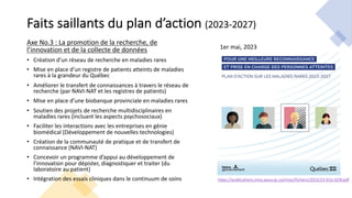 https://publications.msss.gouv.qc.ca/msss/fichiers/2023/23-916-02W.pdf
Faits saillants du plan d’action (2023-2027)
Axe No.3 : La promotion de la recherche, de
l’innovation et de la collecte de données
• Création d’un réseau de recherche en maladies rares
• Mise en place d’un registre de patients atteints de maladies
rares à la grandeur du Québec
• Améliorer le transfert de connaissances à travers le réseau de
recherche (par NAVI-NAT et les registres de patients)
• Mise en place d’une biobanque provinciale en maladies rares
• Soutien des projets de recherche multidisciplinaires en
maladies rares (incluant les aspects psychosociaux)
• Faciliter les interactions avec les entreprises en génie
biomédical (Développement de nouvelles technologies)
• Création de la communauté de pratique et de transfert de
connaissance (NAVI-NAT)
• Concevoir un programme d’appui au développement de
l’innovation pour dépister, diagnostiquer et traiter (du
laboratoire au patient)
• Intégration des essais cliniques dans le continuum de soins
1er mai, 2023
 