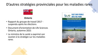 D’autres stratégies provinciales pour les maladies rares
Ontario
• Rapport du groupe de travail 2017 -
suspendu après les élections
• Document d’orientation de Life Sciences
Ontario, automne 2021
• Le ministre de la santé a exprimé son
soutien à la stratégie sur les maladies
rares
 