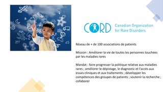 Réseau de + de 100 associations de patients
Mission : Améliorer la vie de toutes les personnes touchées
par les maladies rares
Mandat : faire progresser la politique relative aux maladies
rares ; améliorer le dépistage, le diagnostic et l'accès aux
essais cliniques et aux traitements ; développer les
compétences des groupes de patients ; soutenir la recherche ;
collaborer
 