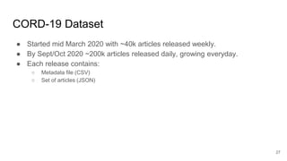 CORD-19 Dataset
● Started mid March 2020 with ~40k articles released weekly.
● By Sept/Oct 2020 ~200k articles released daily, growing everyday.
● Each release contains:
○ Metadata file (CSV)
○ Set of articles (JSON)
27
 
