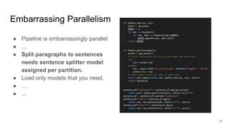 Embarrassing Parallelism
● Pipeline is embarrassingly parallel
● ...
● Split paragraphs to sentences
needs sentence splitter model
assigned per partition.
● Load only models that you need.
● …
● ...
31
 