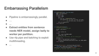 Embarrassing Parallelism
● Pipeline is embarrassingly parallel.
● …
● ...
● Extract entities from sentence
needs NER model, assign lazily to
worker per partition.
● Use nlp.pipe and batching to exploit
multithreading.
● ...
32
 