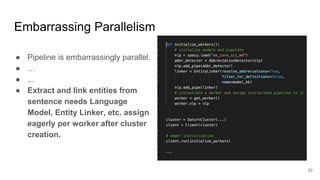 Embarrassing Parallelism
● Pipeline is embarrassingly parallel.
● …
● ...
● Extract and link entities from
sentence needs Language
Model, Entity Linker, etc. assign
eagerly per worker after cluster
creation.
33
 