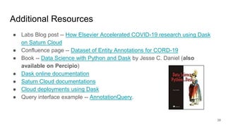 Additional Resources
● Labs Blog post -- How Elsevier Accelerated COVID-19 research using Dask
on Saturn Cloud
● Confluence page -- Dataset of Entity Annotations for CORD-19
● Book -- Data Science with Python and Dask by Jesse C. Daniel (also
available on Percipio)
● Dask online documentation
● Saturn Cloud documentations
● Cloud deployments using Dask
● Query interface example -- AnnotationQuery.
39
 