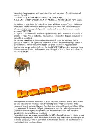 extensions. Foren decorats amb papers impresos amb arabescos i flors, tot imitant el
marbre. Exemples:
"Harpsichord by ANDREAS Ruckers ANYTWERPEN 1640"
YALE UNIVERSITY COLLECTION OF MUSICAL INSTRUMENTS NEW harem.
La espineta va estar en ús des de finals del segle XVII fins al segle XVIII. L'origen del
seu nom no està bé determinat. Etimològicament coincideix amb els seus cànons de
plomes amb el d'espina, però alguns ho vinculen amb el nom d'un inventor venecià
anomenat SPINETTI.
Al segle XIX, el clau només apareixia esporàdicament com a instrument de continu en
oratoris i òperes. Però la tradició de clavicèmbals i constructors d'aquest instrument va
sucumbir al segle XIX.
En els anys 1900-1940 la signatura Erard va construir claus per només un limitat
període de temps. El 1912 gràcies a l'impuls de Wanda Landowska ressorgir de nou el
clavicèmbal. El primer instrument modern va ser un nou model Pleyel de renom
internacional que va ser introduït en el Breslau BACH FESTIVAL i va ser aquest tipus
d'instrument que Wanda Landowska va usar al llarg de la seva brillant carrera fins a la
seva mort el 1959.

El banjo és un instrument musical de 4, 5, 6 o 10 cordes, constituït per un cèrcol o anell
de fusta circular d'uns 35 cm de diàmetre cobert per un "pegat" de plàstic o pell a
manera de tapa de guitarra. El pegat i l'anell de fusta s’assemblen amb cargols metàl lics
(i el ressonador de fusta que s'afegeix posteriorment, també). La barreja de materials
que conformen el banjo aconsegueix un dels instruments musicals amb un so més
característic i inconfusible que existeixen.
Aquest instrument va ser desenvolupat al segle XIX a Estats Units, on els músics negres
van explotar sobretot les seves possibilitats rítmiques. Cap a 1890 entra a formar part de
la música dixieland, i aviat es converteix en l'instrument musical per excel·lència de la
música tradicional nord-americana.

 