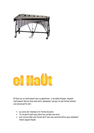 El llaut es un instrument que va aparèixer a la edad mitjana. Aquest
instrument deriva d’un mes antic anomenat ‘ud que te una forma similar.
Les seves parts son :

•
•
•

La caixa de resonacia te forma de pera
Te un petit pont que eleva les cordes una mica
Les corces amb una forma de F son una característica que solament
tenen alguns llauds

 