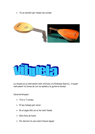 •

Te un claviller per tensar les cordes

La vihuela es un instrument molt utilitzat a la Península Iberica . A quest
instrument te forma de vuit es sembla a la guitarra normal.

Característiques :
•

Te 6 o 7 cordes

•

El seu tamany pot variar

•

En el segle XVL es va fer molt famós

•

Esta feta de fusta

•

Per darrera te uns colors foscos alguns

 