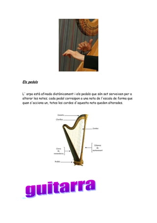 Els pedals
L' arpa està afinada diatònicament i els pedals que són set serveixen per a
alterar les notes; cada pedal correspon a una nota de l'escala de forma que
quan s'acciona un, totes les cordes d'aquesta nota queden alterades.

 