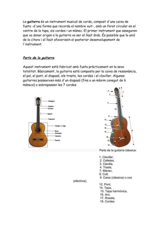 La guitarra és un instrument musical de corda, compost d'una caixa de
fusta -d'una forma que recorda el nombre vuit-, amb un forat circular en el
centre de la tapa, sis cordes i un mànec. El primer instrument que asseguren
que va donar origen a la guitarra va ser el llaüt àrab. És possible que la unió
de la cítara i el llaüt afavorissin el posterior desenvolupament de
l'instrument.

Parts de la guitarra
Aquest instrument està fabricat amb fusta pràcticament en la seva
totalitat. Bàsicament, la guitarra està composta per la caixa de ressonància,
el pal, el pont, el diapasó, els trasts, les cordes i el claviller. Algunes
guitarres posseeixen més d'un diapasó (fins a un màxim conegut de 6
mànecs) o sobrepassen les 7 cordes.

Parts de la guitarra clàssica:
1. Claviller,
2. Celletes,
3. Clavilla,
4. Trasts,
7. Mànec,
8. Coll,
9. Caixa (clàssica) o cos
(elèctrica),
12. Pont,
14. Tapa,
15. Tapa harmònica,
16. Aro,
17. Roseta,
18. Cordes

 