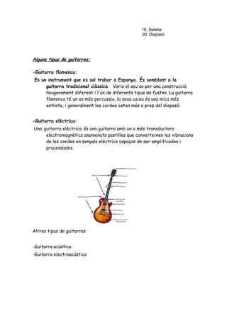 19. Selleta
20. Diapasó

Alguns tipus de guitarres:
-Guitarra flamenca:
Es un instrument que es sol trobar a Espanya. És semblant a la
guitarra tradicional clàssica. Varia el seu so per una construcció
lleugerament diferent i l'ús de diferents tipus de fustes. La guitarra
flamenca té un so més percussiu, la seva caixa és una mica més
estreta, i generalment les cordes estan més a prop del diapasó.
-Guitarra elèctrica:
Una guitarra elèctrica és una guitarra amb un o més transductors
electromagnètics anomenats pastilles que converteixen les vibracions
de les cordes en senyals elèctrics capaços de ser amplificades i
processades.

Altres tipus de guitarres:
-Guitarra acústica
-Guitarra electroacústica

 