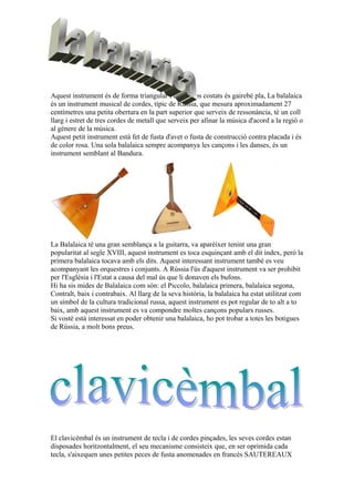 Aquest instrument és de forma triangular i en els dos costats és gairebé pla, La balalaica
és un instrument musical de cordes, típic de Rússia, que mesura aproximadament 27
centímetres una petita obertura en la part superior que serveix de ressonància, té un coll
llarg i estret de tres cordes de metall que serveix per afinar la música d'acord a la regió o
al gènere de la música.
Aquest petit instrument està fet de fusta d'avet o fusta de construcció contra placada i és
de color rosa. Una sola balalaica sempre acompanya les cançons i les danses, és un
instrument semblant al Bandura.

La Balalaica té una gran semblança a la guitarra, va aparèixer tenint una gran
popularitat al segle XVIII, aquest instrument es toca esquinçant amb el dit índex, però la
primera balalaica tocava amb els dits. Aquest interessant instrument també es veu
acompanyant les orquestres i conjunts. A Rússia l'ús d'aquest instrument va ser prohibit
per l'Església i l'Estat a causa del mal ús que li donaven els bufons.
Hi ha sis mides de Balalaica com són: el Piccolo, balalaica primera, balalaica segona,
Contralt, baix i contrabaix. Al llarg de la seva història, la balalaica ha estat utilitzat com
un símbol de la cultura tradicional russa, aquest instrument es pot regular de to alt a to
baix, amb aquest instrument es va compondre moltes cançons populars russes.
Si vostè està interessat en poder obtenir una balalaica, ho pot trobar a totes les botigues
de Rússia, a molt bons preus.

El clavicèmbal és un instrument de tecla i de cordes pinçades, les seves cordes estan
disposades horitzontalment, el seu mecanisme consisteix que, en ser oprimida cada
tecla, s'aixequen unes petites peces de fusta anomenades en francès SAUTEREAUX

 