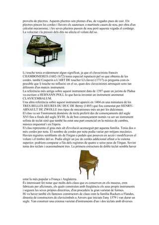 proveïts de plectres. Aquests plectres són plomes d'au, de vegades pues de cuir. Els
plectres pincen les cordes i llavors els sauteraux o martinets cauen de nou, per obra d'un
calculat mecanisme, i les seves plectres passen de nou però aquesta vegada el cordatge.
La velocitat i la pressió dels dits no afecta el volum del so.

Li touche tenia evidentment algun significat, ja que el clavecinista francès
CHAMBONIERES (1602-1672) tenia especial reputació pel so que obtenia de les
cordes. també Couperin a L'ART DE toucher LI clavecí (1717) es pregunta com és
possible que li touche no influeixi en el so, quan dos clavecinistes arrenquin sons tan
diferents d'un mateix instrument.
La referència més antiga sobre aquest instrument data de 1397 quan un jurista de Pàdua
va escriure a HERNANN POLL lo que havia inventat un instrument anomenat
CLAVICEMBALUM.
Una altra referència sobre aquest instrument apareix en 1404 en una miniatura de les
TRES BELLES HEURES DU DUC DE Berny (1485) que fou comentat per HENRYARNAULT DE ZWOLLE tres tipus de mecanismes més un per les dulcimeas.
El clau va ser l'instrument domèstic de tecla preferit des de començaments del segle
XVI fins a finals del segle XVIII. Ja de bon començament només va ser un instrument
solista de teclat sinó que també ha estat una part essencial en la música de cambra,
música orquestral i en l'òpera.
El clau representa el grau més alt d'evolució aconseguit per aquesta família. Tenia dos o
més cordes per nota. El nombre de cordes per nota podia variar per mitjans mecànics.
Havien registres semblants als de l'òrgan o pedals que posaven en acció i modificaven el
volum i el timbre del so. Podia afegir un joc de cordes addicional afinat a la vuitena
superior; podríem comparar a l'ús dels registres de quatre o setze peus de l'òrgan. Sovint
tenia dos teclats i ocasionalment tres. La primera estructura de doble teclat sembla haver

estat la més popular a França i Anglaterra.
És interessant fer notar que molts dels claus que es conserven en els museus, eren
fabricats per aficionats, els quals construïen amb freqüència els seus propis instruments
i seguien les seves pròpies directrius, d'on procedeix la gran varietat de formes.
Hi va haver també els famosos constructors de claus com la família Ruckers a Flandes,
dinastia de constructors de clavicèmbals a Anvers que iniciats l'any 1579 i van durar un
segle. Van construir una extensa varietat d'instruments d'un i dos teclats amb diverses

 