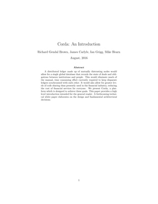 Corda: An Introduction
Richard Gendal Brown, James Carlyle, Ian Grigg, Mike Hearn
August, 2016
Abstract
A distributed ledger made up of mutually distrusting nodes would
allow for a single global database that records the state of deals and obli-
gations between institutions and people. This would eliminate much of
the manual, time consuming effort currently required to keep disparate
ledgers synchronised with each other. It would also allow for greater lev-
els of code sharing than presently used in the financial industry, reducing
the cost of financial services for everyone. We present Corda, a plat-
form which is designed to achieve these goals. This paper provides a high
level introduction intended for the general reader. A forthcoming techni-
cal white paper elaborates on the design and fundamental architectural
decisions.
1
 