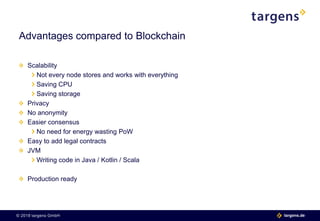 © 2018 targens GmbH 06.06.2018| 12 targens.de© 2018 targens GmbH targens.de
Scalability
Not every node stores and works with everything
Saving CPU
Saving storage
Privacy
No anonymity
Easier consensus
No need for energy wasting PoW
Easy to add legal contracts
JVM
Writing code in Java / Kotlin / Scala
Production ready
Advantages compared to Blockchain
 