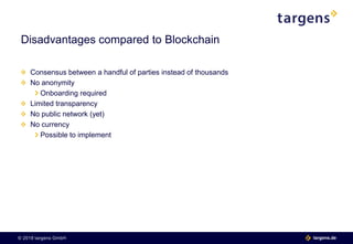 © 2018 targens GmbH 06.06.2018| 13 targens.de© 2018 targens GmbH targens.de
Consensus between a handful of parties instead of thousands
No anonymity
Onboarding required
Limited transparency
No public network (yet)
No currency
Possible to implement
Disadvantages compared to Blockchain
 