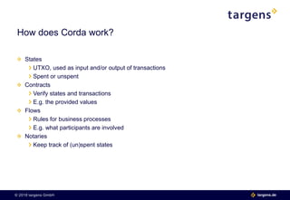 © 2018 targens GmbH 06.06.2018| 3 targens.de© 2018 targens GmbH targens.de
States
UTXO, used as input and/or output of transactions
Spent or unspent
Contracts
Verify states and transactions
E.g. the provided values
Flows
Rules for business processes
E.g. what participants are involved
Notaries
Keep track of (un)spent states
How does Corda work?
 