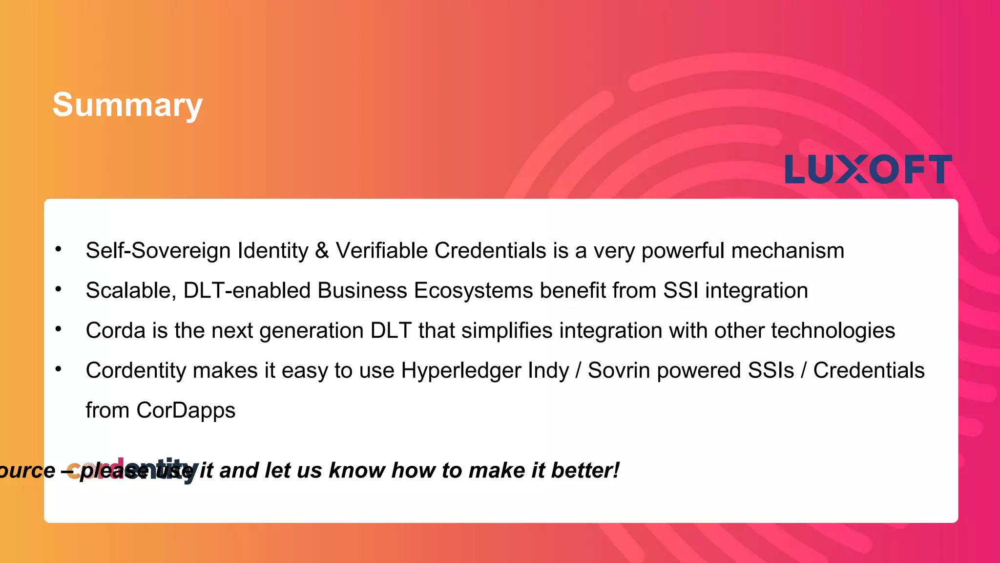 www.luxoft.com
Summary
• Self-Sovereign Identity & Verifiable Credentials is a very powerful mechanism
• Scalable, DLT-enabled Business Ecosystems benefit from SSI integration
• Corda is the next generation DLT that simplifies integration with other technologies
• Cordentity makes it easy to use Hyperledger Indy / Sovrin powered SSIs / Credentials
from CorDapps
ource – please use it and let us know how to make it better!
 