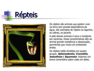 Répteis Os répteis são animais que podem viver na terra sem grande dependência da água, são exemplos de répteis os lagartos, as cobras, os jacarés. A pele desses animais é seca e recoberta por escamas. Essas características dão ao animal grande resistência a dessecação, permitindo que vivam em ambientes áridos. Os répteis estão divididos em quatro grupos:  Sphenodontia ,  Crocodilia ,  testudinae  e  Squamata . Vejamos um breve comentário sobre cada um deles. 