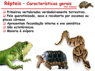 Répteis – Características gerais
Prof. Emanuel
 Primeiros vertebrados verdadeiramente terrestres.
 Pele queratinizada, seca e recoberta por escamas ou
placas córneas
 Apresentam fecundação interna e ovo amniótico
 São ectotérmicos
 Maioria é ovípara
 