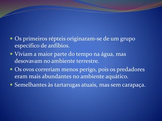  Os primeiros répteis originaram-se de um grupo
específico de anfíbios.
 Viviam a maior parte do tempo na água, mas
desovavam no ambiente terrestre.
 Os ovos correriam menos perigo, pois os predadores
eram mais abundantes no ambiente aquático.
 Semelhantes às tartarugas atuais, mas sem carapaça.
 