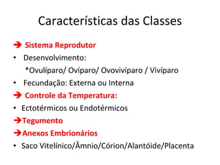 Características das Classes    Sistema Reprodutor Desenvolvimento:  *Ovulíparo/ Ovíparo/ Ovovivíparo / Vivíparo Fecundação: Externa ou Interna     Controle da Temperatura: Ectotérmicos ou Endotérmicos Tegumento Anexos Embrionários Saco Vitelínico/Âmnio/Córion/Alantóide/Placenta 