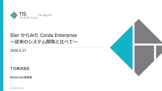 © 2020 TIS Inc.
SIer からみた Corda Enterprise
〜従来のシステム開発と⽐べて〜
2020.5.27
Blockchain推進室
 