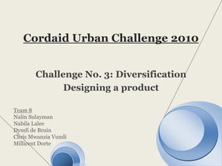 Cordaid Urban Challenge 2010 Challenge No. 3: Diversification Designing a product Team 8 NalinSulayman Nabila Lalee Dymfi de Bruin  Chris MwanziaVundi MillicentDorte 