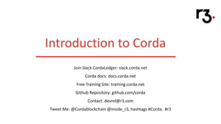 Introduction to Corda
Join Slack CordaLedger: slack.corda.net
Corda docs: docs.corda.net
Free Training Site: training.corda.net
Github Repository: github.com/corda
Contact: devrel@r3.com
Tweet Me: @Cordablockchain @inside_r3, hashtags #Corda, #r3
 