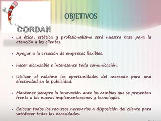  La ética, estética y profesionalismo será nuestra base para la
atención a los clientes.
 Apoyar a la creación de empresas flexibles.
 hacer alcanzable e interesante toda comunicación.
 Utilizar al máximo las oportunidades del mercado para una
efectividad en la publicidad.
 Mantener siempre la innovación ante los cambios que se presenten
frente a las nuevas implementaciones y tecnologías.
 Colocar todos los recursos necesarios a disposición del cliente para
satisfacer todas las necesidades.
 